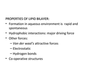 PROPERTIES OF LIPID BILAYER:PROPERTIES OF LIPID BILAYER:
• Formation in aqueous environment is rapid and
spontaneous
• Hydrophobic interactions: major driving force
• Other forces:
– Van der waal’s attractive forces
– Electrostatic
– Hydrogen bonds
• Co-operative structures
 