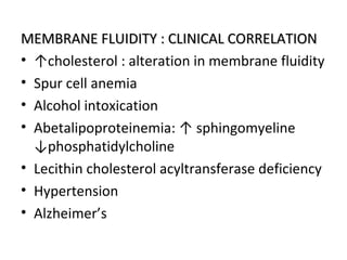MEMBRANE FLUIDITY : CLINICAL CORRELATIONMEMBRANE FLUIDITY : CLINICAL CORRELATION
• ↑cholesterol : alteration in membrane fluidity
• Spur cell anemia
• Alcohol intoxication
• Abetalipoproteinemia: ↑ sphingomyeline
↓phosphatidylcholine
• Lecithin cholesterol acyltransferase deficiency
• Hypertension
• Alzheimer’s
 