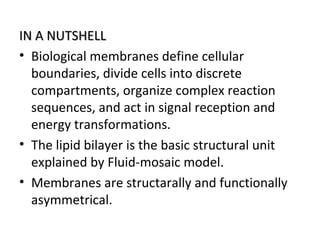 IN A NUTSHELLIN A NUTSHELL
• Biological membranes define cellular
boundaries, divide cells into discrete
compartments, organize complex reaction
sequences, and act in signal reception and
energy transformations.
• The lipid bilayer is the basic structural unit
explained by Fluid-mosaic model.
• Membranes are structarally and functionally
asymmetrical.
 