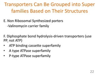 Transporters Can Be Grouped into Super
families Based on Their Structures
E. Non Ribosomal Synthesized porters
-Valinomycin carrier family
F. Diphosphate bond hydrolysis-driven transporters (use
PPi not ATP)
• ATP binding cassette superfamily
• A type ATPase superfamily
• P-type ATPase superfamily
22
 