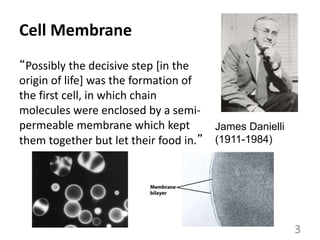 Cell Membrane
“Possibly the decisive step [in the
origin of life] was the formation of
the first cell, in which chain
molecules were enclosed by a semi-
permeable membrane which kept
them together but let their food in.”
James Danielli
(1911-1984)
3
 