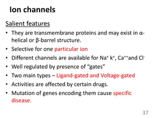 Ion channels
Salient features
• They are transmembrane proteins and may exist in α-
helical or β-barrel structure.
• Selective for one particular ion
• Different channels are available for Na+ k+, Ca++and Cl-
• Well regulated by presence of “gates”
• Two main types – Ligand-gated and Voltage-gated
• Activities are affected by certain drugs.
• Mutation of genes encoding them cause specific
disease.
37
 