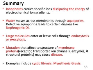 Summary
• Ionophores carries specific ions dissipating the energy of
electrochemical ion gradients.
• Water moves across membranes through aquaporins.
Defective aquaporins leads to certain disease like
Nephrogenic DI.
• Large molecules enter or leave cells through endocytosis
or exocytosis.
• Mutation that affect to structure of membrane
proteins(receptor, transporter, ion channels, enzymes, &
structural proteins) may cause disease.
• Examples include cystic fibrosis, Myesthenia Gravis.
58
 