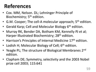 References
• Cox. MM, Nelson. DL; Lehninger Principle of
Biochemistry; 5th edition.
• G.M. Cooper; The cell-A molecular approach; 5th edition.
• Gerald Karp; Cell and Molecular Biology 6th edition.
• Murray RK, Bender DA, Botham KM, Kennelly PJ et al;
Harper Illustrated Biochemistry; 28th edition.
• Harrison’s Principles of Internal Medicine 17th edition.
• Lodish H; Molecular Biology of Cell; 6th edition.
• Yeagle PL; The structure of Biological Membranes 2nd
edition.
• Clapham DE; Symmetry, selectivity and the 2003 Nobel
prize cell 2003; 115:641
59
 
