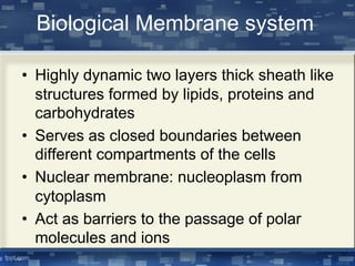 Biological Membrane system
• Highly dynamic two layers thick sheath like
structures formed by lipids, proteins and
carbohydrates
• Serves as closed boundaries between
different compartments of the cells
• Nuclear membrane: nucleoplasm from
cytoplasm
• Act as barriers to the passage of polar
molecules and ions
 