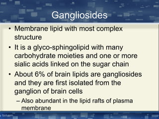 Gangliosides
• Membrane lipid with most complex
structure
• It is a glyco-sphingolipid with many
carbohydrate moieties and one or more
sialic acids linked on the sugar chain
• About 6% of brain lipids are gangliosides
and they are first isolated from the
ganglion of brain cells
– Also abundant in the lipid rafts of plasma
membrane
 
