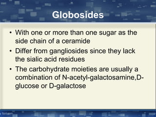 Globosides
• With one or more than one sugar as the
side chain of a ceramide
• Differ from gangliosides since they lack
the sialic acid residues
• The carbohydrate moieties are usually a
combination of N-acetyl-galactosamine,D-
glucose or D-galactose
 