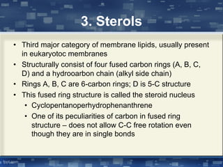 3. Sterols
• Third major category of membrane lipids, usually present
in eukaryotoc membranes
• Structurally consist of four fused carbon rings (A, B, C,
D) and a hydrooarbon chain (alkyl side chain)
• Rings A, B, C are 6-carbon rings; D is 5-C structure
• This fused ring structure is called the steroid nucleus
• Cyclopentanoperhydrophenanthrene
• One of its peculiarities of carbon in fused ring
structure – does not allow C-C free rotation even
though they are in single bonds
 