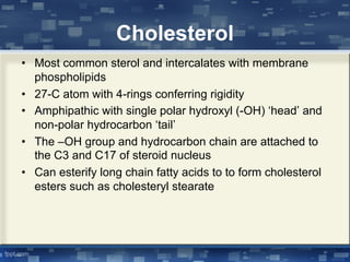 Cholesterol
• Most common sterol and intercalates with membrane
phospholipids
• 27-C atom with 4-rings conferring rigidity
• Amphipathic with single polar hydroxyl (-OH) ‘head’ and
non-polar hydrocarbon ‘tail’
• The –OH group and hydrocarbon chain are attached to
the C3 and C17 of steroid nucleus
• Can esterify long chain fatty acids to to form cholesterol
esters such as cholesteryl stearate
 
