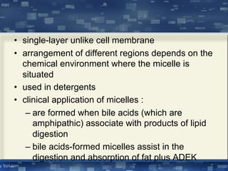 • single-layer unlike cell membrane
• arrangement of different regions depends on the
chemical environment where the micelle is
situated
• used in detergents
• clinical application of micelles :
– are formed when bile acids (which are
amphipathic) associate with products of lipid
digestion
– bile acids-formed micelles assist in the
digestion and absorption of fat plus ADEK
 