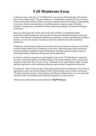 Cell Membrane Essay
Crafting an essay on the topic of "Cell Membrane" can be quite challenging due to the intricate
nature of the subject matter. The cell membrane is a fundamental component of cells, serving as
a barrier between the internal cellular environment and the external surroundings. Understanding
its structure, function, and significance in cellular processes requires a grasp of complex
biological concepts such as membrane fluidity, selective permeability, and molecular transport
mechanisms.
Moreover, delving into the various roles of the cell membrane in maintaining cellular
homeostasis, signal transduction, and cell-cell communication demands thorough research and
analysis. This includes exploring the lipid bilayer composition, integral and peripheral membrane
proteins, as well as the dynamic interactions within the membrane and with extracellular
components.
Furthermore, elucidating the implications of cell membrane dysfunction in diseases and medical
conditions adds another layer of complexity to the essay. Addressing topics such as membrane
transport disorders, membrane receptor abnormalities, and drug targeting strategies requires a
deep understanding of both basic biology and clinical applications.
In essence, crafting a comprehensive and insightful essay on the "Cell Membrane" necessitates
not only a solid understanding of cellular biology but also critical thinking skills to analyze and
synthesize information from various sources. It demands clarity in presenting complex concepts
and their implications while maintaining coherence and relevance throughout the discussion.
In conclusion, while writing an essay on this topic presents numerous challenges, it also offers an
opportunity to delve into the fascinating world of cellular biology and its intricate mechanisms.
Through meticulous research, critical analysis, and effective communication, one can unravel the
mysteries of the cell membrane and its profound significance in life processes.
Similar essays and much more can be ordered on HelpWriting.net.
Cell Membrane EssayCell Membrane Essay
 