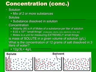 Concentration (conc.)
 Solution
    Mix of 2 or more substances
 Solutes
    Substance dissolved in solution
 Concentration
    Molarity (M) is # of Moles of a substance per liter of solution
    6.02 x 1023 “small things” (molecules, atoms, ions, electrons, ions, etc)
    Moles is a unit for measuring EXTREMELY small things
 is mass of SOLUTE in a given volume of solution (g/L)
 What is the concentration of 12 grams of salt dissolved in 3
  liters of water?
     12g/3L= 4g/L
 