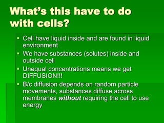 What’s this have to do
with cells?
  Cell have liquid inside and are found in liquid
   environment
  We have substances (solutes) inside and
   outside cell
  Unequal concentrations means we get
   DIFFUSION!!!
  B/c diffusion depends on random particle
   movements, substances diffuse across
   membranes without requiring the cell to use
   energy
 