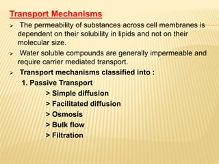 Transport Mechanisms
 The permeability of substances across cell membranes is
dependent on their solubility in lipids and not on their
molecular size.
 Water soluble compounds are generally impermeable and
require carrier mediated transport.
 Transport mechanisms classified into :
1. Passive Transport
> Simple diffusion
> Facilitated diffusion
> Osmosis
> Bulk flow
> Filtration
 