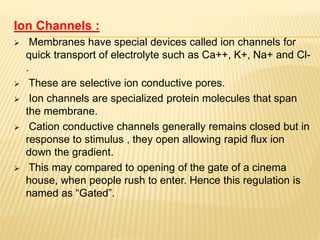 Ion Channels :
 Membranes have special devices called ion channels for
quick transport of electrolyte such as Ca++, K+, Na+ and Cl-
.
 These are selective ion conductive pores.
 Ion channels are specialized protein molecules that span
the membrane.
 Cation conductive channels generally remains closed but in
response to stimulus , they open allowing rapid flux ion
down the gradient.
 This may compared to opening of the gate of a cinema
house, when people rush to enter. Hence this regulation is
named as “Gated”.
 