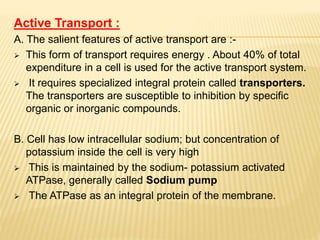 Active Transport :
A. The salient features of active transport are :-
 This form of transport requires energy . About 40% of total
expenditure in a cell is used for the active transport system.
 It requires specialized integral protein called transporters.
The transporters are susceptible to inhibition by specific
organic or inorganic compounds.
B. Cell has low intracellular sodium; but concentration of
potassium inside the cell is very high
 This is maintained by the sodium- potassium activated
ATPase, generally called Sodium pump
 The ATPase as an integral protein of the membrane.
 