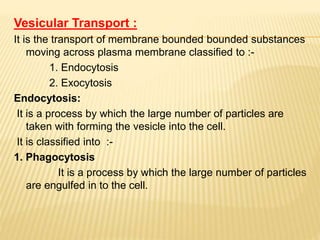 Vesicular Transport :
It is the transport of membrane bounded bounded substances
moving across plasma membrane classified to :-
1. Endocytosis
2. Exocytosis
Endocytosis:
It is a process by which the large number of particles are
taken with forming the vesicle into the cell.
It is classified into :-
1. Phagocytosis
It is a process by which the large number of particles
are engulfed in to the cell.
 
