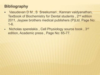 Bibliography
 Vasudevan D M , S Sreekumari , Kannan vaidyanathan,
Textbook of Biochemistry for Dental students , 2nd edition
2011, Jaypee brothers medical publishers (P)Ltd, Page No:
1-6.
 Nicholas sperelakis , Cell Physiology source book , 3rd
edition, Academic press , Page No: 65-77.
 