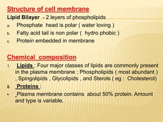 Structure of cell membrane
Lipid Bilayer - 2 leyers of phospholipids
a. Phosphate head is polar ( water loving )
b. Fatty acid tail is non polar ( hydro phobic )
c. Protein embedded in membrane
Chemical composition
1. Lipids : Four major classes of lipids are commonly present
in the plasma membrane ; Phospholipids ( most abundant )
, Spingolipids , Glycolipids , and Sterols ( eg : Cholesterol)
2. Proteins :
 Plasma membrane contains about 50% protein. Amount
and type is variable.
 