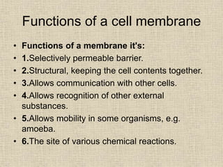 Functions of a cell membrane
• Functions of a membrane it's:
• 1.Selectively permeable barrier.
• 2.Structural, keeping the cell contents together.
• 3.Allows communication with other cells.
• 4.Allows recognition of other external
substances.
• 5.Allows mobility in some organisms, e.g.
amoeba.
• 6.The site of various chemical reactions.
 