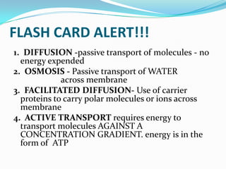 FLASH CARD ALERT!!! 1.  DIFFUSION -passive transport of molecules - no  energy expended2.  OSMOSIS- Passive transport of WATER			 across membrane3.  FACILITATED DIFFUSION- Use of carrier proteins to carry polar molecules or ions across membrane4.  ACTIVE TRANSPORT requires energy to transport molecules AGAINST A CONCENTRATION GRADIENT. energy is in the form of  ATP
