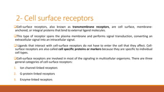 2- Cell surface receptors
Cell-surface receptors, also known as transmembrane receptors, are cell surface, membrane-
anchored, or integral proteins that bind to external ligand molecules.
This type of receptor spans the plasma membrane and performs signal transduction, converting an
extracellular signal into an intracellular signal.
 Ligands that interact with cell-surface receptors do not have to enter the cell that they affect. Cell-
surface receptors are also called cell specifIc proteins or markers because they are specific to individual
cell types.
Cell-surface receptors are involved in most of the signaling in multicellular organisms. There are three
general categories of cell-surface receptors:
1. Ion channel-linked receptors
2. G-protein-linked receptors
3. Enzyme-linked receptors
 