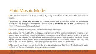 Fluid Mosaic Model
The plasma membrane is best described by using a structural model called the fluid mosaic
model.
Proposed by Singer and Nicolson, is a more recent and acceptable model for membrane
structure. The biological membranes usually have a thickness of 5-8 nm. A membrane is
essentially composed of a lipid bilayer.
Globular proteins are irregularly embedded in the lipid bilayer.
According to this model, the molecular arrangement of the plasma membrane resembles an
ever-moving sea of fluid lipids that contains a mosaic of many different proteins. Some proteins
float freely like icebergs in the lipid sea, whereas others are anchored at specific locations. Some
of the proteins in the plasma membrane allow movement of polar molecules and ions into and
out of the cell. Other proteins can act as signal receptors or adhesion molecules.
The membrane is asymmetric due to the irregular distribution of proteins. The lipid and protein
subunits of the membrane give an appearance of mosaic.
The membrane freely changes, hence the structure of the membrane is considered as fluid
mosaic.
 