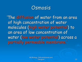 AS Biology, Cell membranes and
Transport 23
Osmosis
‘The diffusion of water from an area
of high concentration of water
molecules (high water potential) to
an area of low concentration of
water (low water potential) across a
partially permeable membrane.’
 