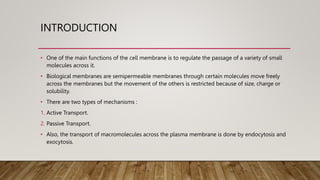 INTRODUCTION
• One of the main functions of the cell membrane is to regulate the passage of a variety of small
molecules across it.
• Biological membranes are semipermeable membranes through certain molecules move freely
across the membranes but the movement of the others is restricted because of size, charge or
solubility.
• There are two types of mechanisms :
1. Active Transport.
2. Passive Transport.
• Also, the transport of macromolecules across the plasma membrane is done by endocytosis and
exocytosis.
 