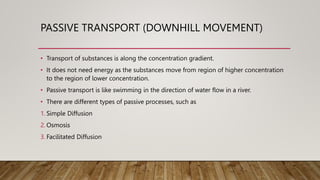 PASSIVE TRANSPORT (DOWNHILL MOVEMENT)
• Transport of substances is along the concentration gradient.
• It does not need energy as the substances move from region of higher concentration
to the region of lower concentration.
• Passive transport is like swimming in the direction of water flow in a river.
• There are different types of passive processes, such as
1. Simple Diffusion
2. Osmosis
3. Facilitated Diffusion
 