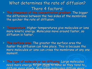 What determines the rate of diffusion? There 4 factors: The steepness of the concentration gradient . The bigger the difference between the two sides of the membrane the quicker the rate of diffusion.  Temperature . Higher temperatures give molecules or ions more kinetic energy. Molecules move around faster, so diffusion is faster. The surface area . The greater the surface area the faster the diffusion can take place. This is because the more molecules or ions can cross the membrane at any one moment. The type of molecule or ion diffusing . Large molecules need more energy to get them to move so they tend to diffuse more slowly. Non-polar molecules diffuse more easily than polar molecules because they are soluble in the non polar phospholipid tails. AS Biology, Cell membranes and Transport 