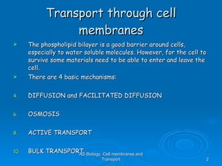 Transport through cell membranes The phospholipid bilayer is a good barrier around cells, especially to water soluble molecules. However, for the cell to survive some materials need to be able to enter and leave the cell. There are 4 basic mechanisms: DIFFUSION and FACILITATED DIFFUSION OSMOSIS ACTIVE TRANSPORT BULK TRANSPORT AS Biology, Cell membranes and Transport 