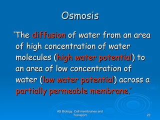 Osmosis ‘ The  diffusion  of water from an area of high concentration of water molecules ( high water potential ) to an area of low concentration of water ( low water potential ) across a  partially permeable membrane.’ AS Biology, Cell membranes and Transport 