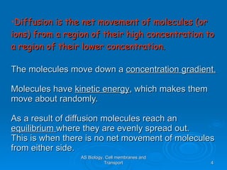 Diffusion is the net movement of molecules (or ions) from a region of their high concentration to a region of their lower concentration. The molecules move down a  concentration gradient. Molecules have  kinetic energy , which makes them move about randomly.  As a result of diffusion molecules reach an  equilibrium  where they are evenly spread out. This is when there is no net movement of molecules from either side. AS Biology, Cell membranes and Transport 
