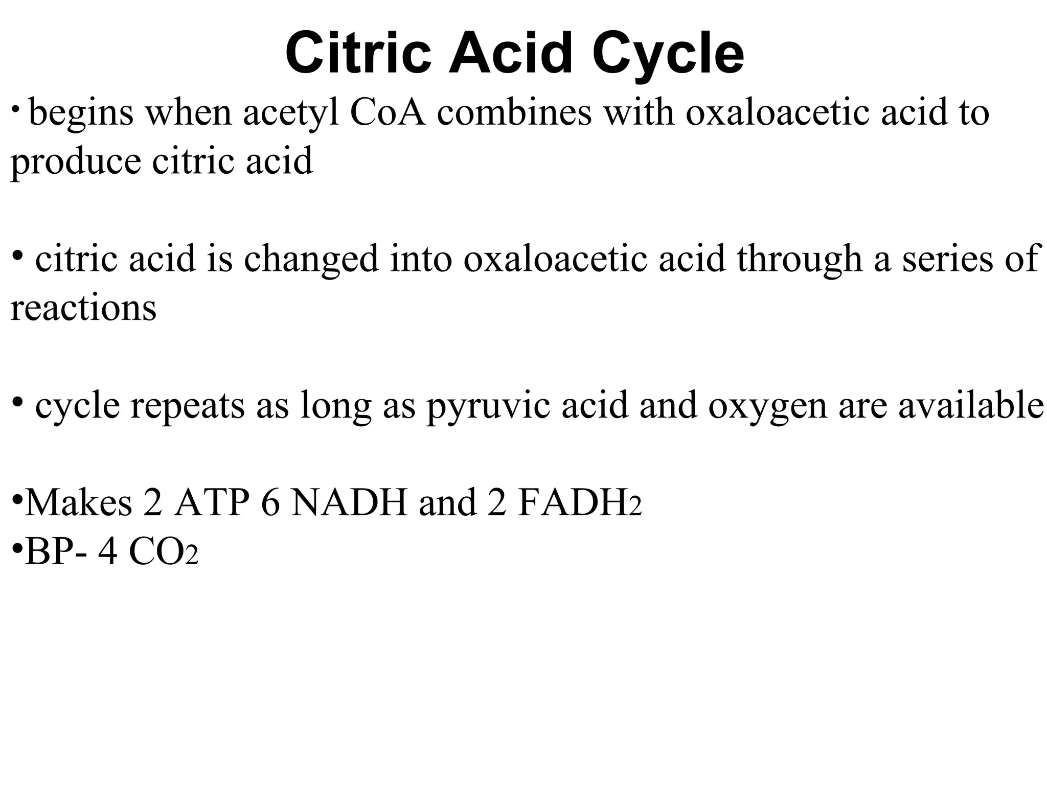 Citric Acid Cycle begins when acetyl CoA combines with oxaloacetic acid to produce citric acid citric acid is changed into oxaloacetic acid through a series of reactions cycle repeats as long as pyruvic acid and oxygen are available Makes 2 ATP 6 NADH and 2 FADH 2  BP- 4 CO 2 