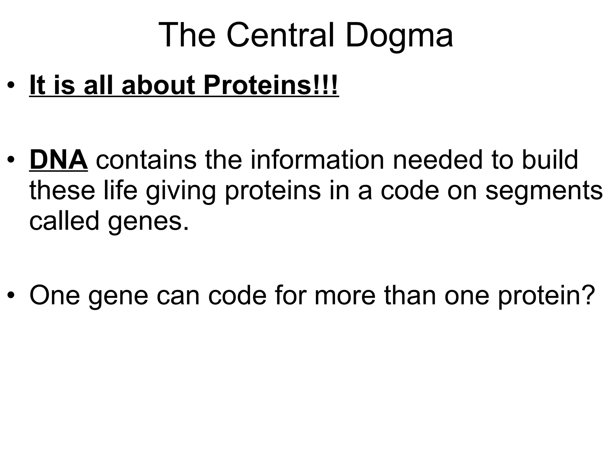 The Central Dogma It is all about Proteins!!! DNA  contains the information needed to build these life giving proteins in a code on segments called genes. One gene can code for more than one protein?  