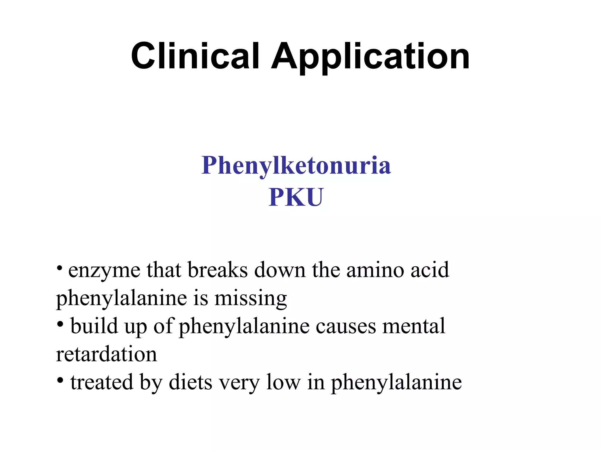 Clinical Application Phenylketonuria PKU enzyme that breaks down the amino acid phenylalanine is missing build up of phenylalanine causes mental retardation treated by diets very low in phenylalanine 