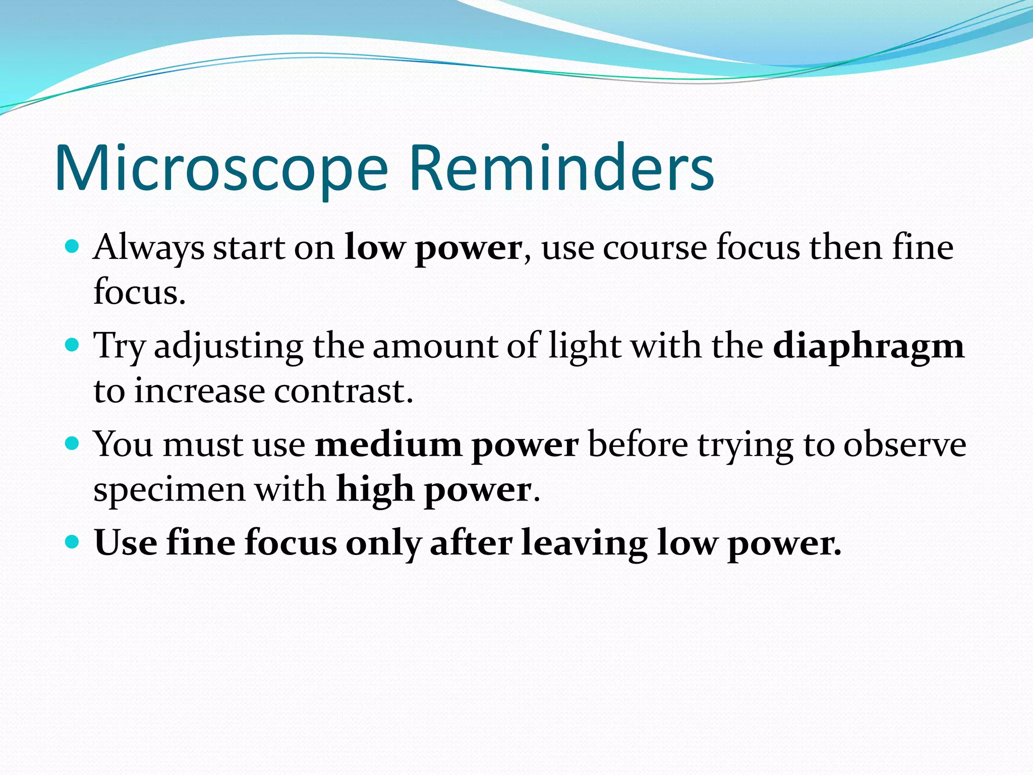 Microscope Reminders
Always start on low power, use course focus then fine
focus.
Try adjusting the amount of light with the diaphragm
to increase contrast.
You must use medium power before trying to observe
specimen with high power.
Use fine focus only after leaving low power.