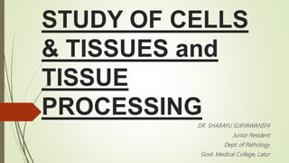 STUDY OF CELLS
& TISSUES and
TISSUE
PROCESSING
DR. SHARAYU SURYAWANSHI
Junior Resident
Dept. of Pathology
Govt. Medical College, Latur
 