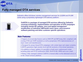 cellOTA

 Fully managed OTA services
                  Cellnetrix offers full-blown remote management services for (U)SIM and R-UIM
                  cards using a proprietary lightweight OTA delivery platform.


      E TRR E
       N E P IS
          6000
                       CellOTA is a package of managed OTA services offered by Cellnetrix
                       covering scheduling, implementation and operation of OTA campaigns
                       including remote file updates, java card applet management
                       modification of individual SIM-toolkit menu items, post-issuance
                       software patching and other customer specific operations.


                  Main Features:
                       Support of several data bearers such as SMS-PP and BIP being fully compliant with
                      existing ETSI and 3GPP standards as well as proprietary OTA implementations of
                      major smart card manufacturers.
                       Designed for project based OTA campaigns with certain input and output scenarios,
                      CellOTA guarantees high security level and full atomicity of download operations.
                       In addition to binary updates it is possible to build more sophisticated scripts




                                                                                                                                        Cellnetrix
                      including plain and UCS2 notification SMS, WAP PUSH, MMS and even e-mail.
                       Being a fully managed solution CellOTA is hosted either on the dedicated server or
                      on the virtual in-house platform.

                                                                © Cellnetrix 2009 • Products and Services • English • 11 • 09/10/2008
 