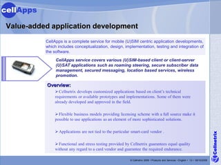 cellApps

 Value-added application development
           CellApps is a complete service for mobile (U)SIM centric application developments,
           which includes conceptualization, design, implementation, testing and integration of
           the software.
                CellApps service covers various (U)SIM-based client or client-server
                (U)SAT applications such as roaming steering, secure subscriber data
                management, secured messaging, location based services, wireless
                promotion.

           Overview:
                Cellnetrix develops customized applications based on client’s technical
               requirements or available prototypes and implementations. Some of them were
               already developed and approved in the field.

                Flexible business models providing licensing scheme with a full source make it
               possible to use applications as an element of more sophisticated solutions.

                Applications are not tied to the particular smart-card vendor .




                                                                                                                                   Cellnetrix
                Functional and stress testing provided by Cellnetrix guarantees equal quality
               without any regard to a card vendor and guarantee the required endurance.

                                                           © Cellnetrix 2009 • Products and Services • English • 13 • 09/10/2008
 