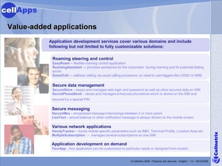 cellApps

 Value-added applications
            Application development services cover various domains and include
            following but not limited to fully customizable solutions:

             Roaming steering and control
             EasyRoam – flexible roaming control application
             RoamingAssistant -– provides assistance for the subscriber during roaming and fix potential dialing
             errors
             SmartCall -– callback calling via usual calling procedure, no need to use triggers like USSD or SMS

             Secure data management
             SecureStore – keeps and manages web login and password as well as other secured data on SIM
             SecretPhoneBook – stores and manages enhanced phonebook which is stored on the SIM and
             secured by a special PIN

             Secure messaging
             SecureMes – enciphered message interchange between 2 or more peers
             LiveText – actual balance or other notification message is always shown on the mobile screen

             Various network applications
             HandyTracker – tracks mobile specific parameters such as IMEI, Terminal Profile, Location Area etc.




                                                                                                                                        Cellnetrix
             MultipleSubscription – manages several subscriptions on one SIM

             Application development on demand
             YourApp - Any application can be customized to particular needs or designed from scratch


                                                                © Cellnetrix 2009 • Products and Services • English • 14 • 09/10/2008
 