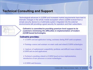 Technical Consulting and Support
          Technological advances in (U)SIM and increased market requirements have lead to
          dramatic changes in the whole mobile ecosystem where (U)SIM evolved from a
          simple security device to a multimedia system integrated into the external
          environments still providing a good security for operators and their subscribers.

              Cellnetrix is committed to providing premium level support to its
              customers minimizing the difficulties in implementation of modern
              (U)SIM based technologies.

           Cellnetrix provides:
               (U)SIM card and application testing, assistance during BAP cards acceptance.

               Trainings courses and seminars on smart cards and related (U)SIM technologies.

               Analysis of sophisticated compatibility problems and difficult issues related to
              (U)SIM and on-card applications.

               Technical consulting related to (U)SIM based services implementation,




                                                                                                                                  Cellnetrix
              introduction of new processes or secure technologies.

               (U)SIM card forensics.

                                                          © Cellnetrix 2008 • Products and Services • English • 16 • 09/10/2008
 