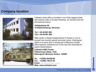 Company location
                   Cellnetrix head office is located in one of the biggest trade
                   and industry cities in Europe Hamburg, 20 minutes from the
                   international airport:
                   Holstenkamp 54,
                   D-22525 Hamburg, Germany

                   Tel. + 49 40 891 062
                   Fax.+ 49 40 891 064
                   R&D center is ideally headquartered in Russia in one of
                   several new country special economic zones, Zelenograd,
                   which is at same time a remote part of Moscow located
                   20km towards northwest and 15 km from the international
                   airport Sheremetievo.
                   Cellnetrix R&D Center
                   Yablonevaya alleya, 313a,
                   Zelenograd, Moscow, Russia, 124482




                                                                                                                      Cellnetrix
                   Tel . +7(495) 944-66-90
                   Fax. +7(499) 736-57-63
                   Email: office@cellnetrix.com
                   Web: www.cellnetrix.com

                                              © Cellnetrix 2009 • Products and Services • English • 18 • 09/10/2008
 