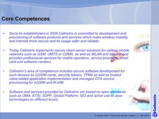 Core Competences

•   Since its establishment in 2006 Cellnetrix is committed to development and
    provisioning of software products and services which make wireless mobility
    and Internet more secure and its usage safer and reliable.

•   Today Cellnetrix implements secure client-server solutions for various mobile
    networks such as GSM, UMTS or CDMA, as well as WLAN and Internet and
    provides professional services for mobile operators, service providers, smart
    card and software vendors.

•   Cellnetrix’s area of competence includes secure software development for
    such devices as (U)SIM cards, security tokens, TPMs as well as trusted
    value-added application implementation and managed OTA service
    provisioning for (U)SIM and R-UIM.

•   Software and services provided by Cellnetrix are based on open standards
    such as OMA, ETSI, 3GPP, Global Platform, ISO and active use of Java




                                                                                                                                 Cellnetrix
    technologies on different levels.



                                                          © Cellnetrix 2008 • Products and Services • English • 3 • 09/10/2008
 