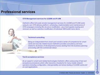 Professional services
             OTA Management services for (U)SIM and R-UIM

             Cellnetrix offers full-scale remote management services for (U)SIM and R-UIM cards
             using its own OTA delivery platform: scheduling, implementation and maintenance of
             OTA campaigns including file structure modification, Java Card applets loading and
             removal, as well as selective modification of individual SIM-toolkit menu items.




                    Technical consulting

                    Being an independent from smart card vendors center of competence for smart
                    cards and security related issues Cellnetrix provides consultancy services
                    related to all phases of development process starting from the business planning
                    and ending with the commercial rollout.




             Test & acceptance services




                                                                                                                                       Cellnetrix
             As an expert in smart card related technologies Cellnetrix offers outsourcing of test and
             acceptance procedures which often become a headache for many mobile network
             operators including configuration, interoperability and stress testing of (U)SIM-cards and
             on-card applications.


                                                                © Cellnetrix 2009 • Products and Services • English • 6 • 09/10/2008
 
