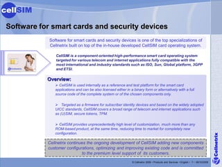 cellSIM

 Software for smart cards and security devices
             Software for smart cards and security devices is one of the top specializations of
             Cellnetrix built on top of the in-house developed CellSIM card operating system.

                CellSIM is a component-oriented high-performance smart card operating system
                targeted for various telecom and internet applications fully compatible with the
                most international and industry standards such as ISO, Sun, Global platform, 3GPP
                and ETSI.

            Overview:
                 CellSIM is used internally as a reference and test platform for the smart card
                applications and can be also licensed either in a binary form or alternatively with a full
                source code of the complete system or of the chosen components only.

                 Targeted as a firmware for subscriber identity devices and based on the widely adopted
                UICC standards, CellSIM covers a broad range of telecom and internet applications such
                as (U)SIM, secure tokens, TPM.

                 CellSIM provides unprecedentedly high level of customization, much more than any
                ROM-based product, at the same time, reducing time to market for completely new
                configuration.




                                                                                                                                        Cellnetrix
            Cellnetrix continues the ongoing development of CellSIM adding new components
            customer configurations, optimizing and improving existing code and is committed
                              to the premium level support of its customers.
                                                                 © Cellnetrix 2009 • Products and Services • English • 7 • 09/10/2008
 