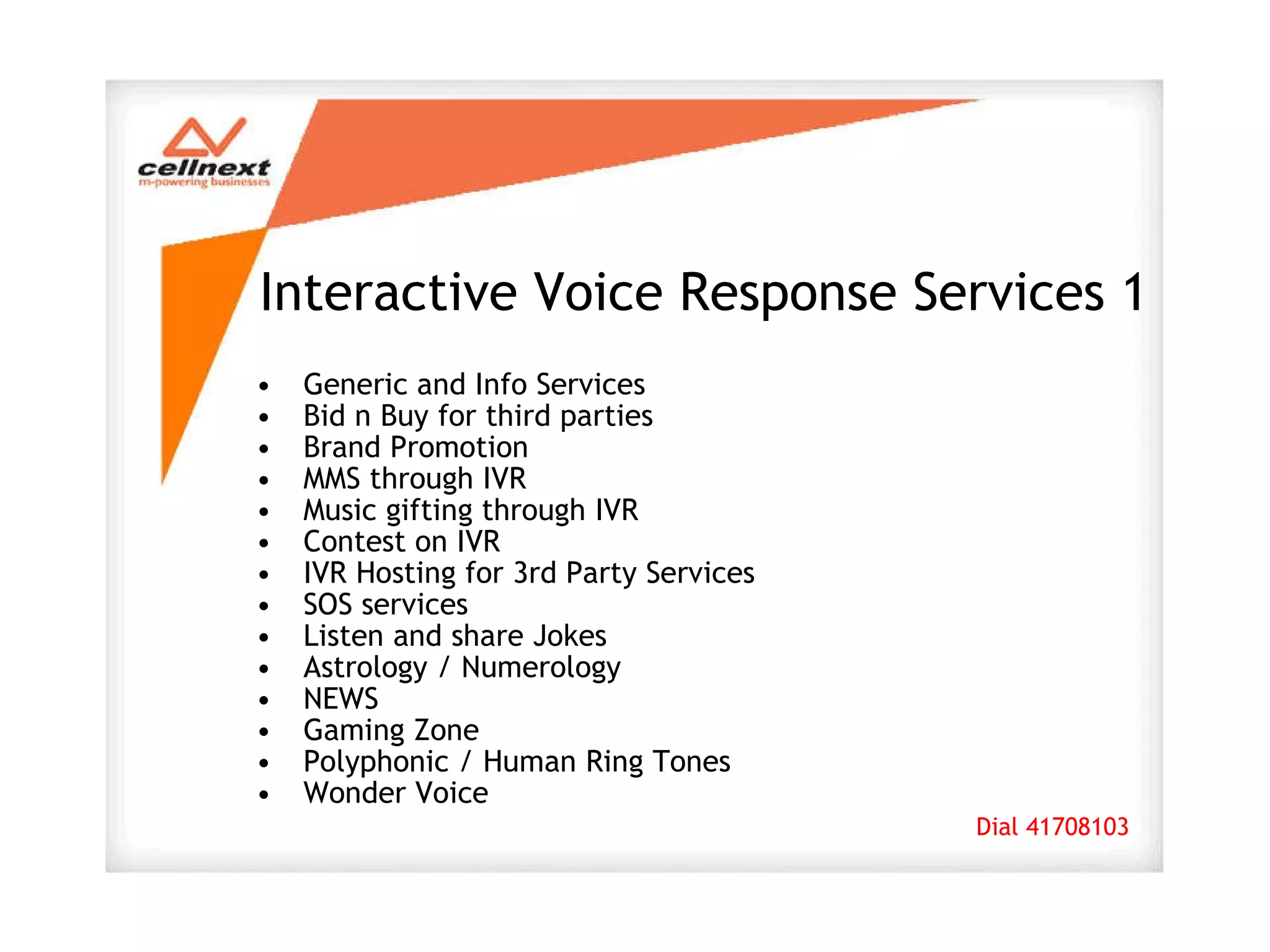 Interactive Voice Response Services 1 Generic and Info Services Bid n Buy for third parties Brand Promotion MMS through IVR Music gifting through IVR Contest on IVR IVR Hosting for 3rd Party Services SOS services Listen and share Jokes Astrology / Numerology NEWS Gaming Zone Polyphonic / Human Ring Tones Wonder Voice Dial 41708103 