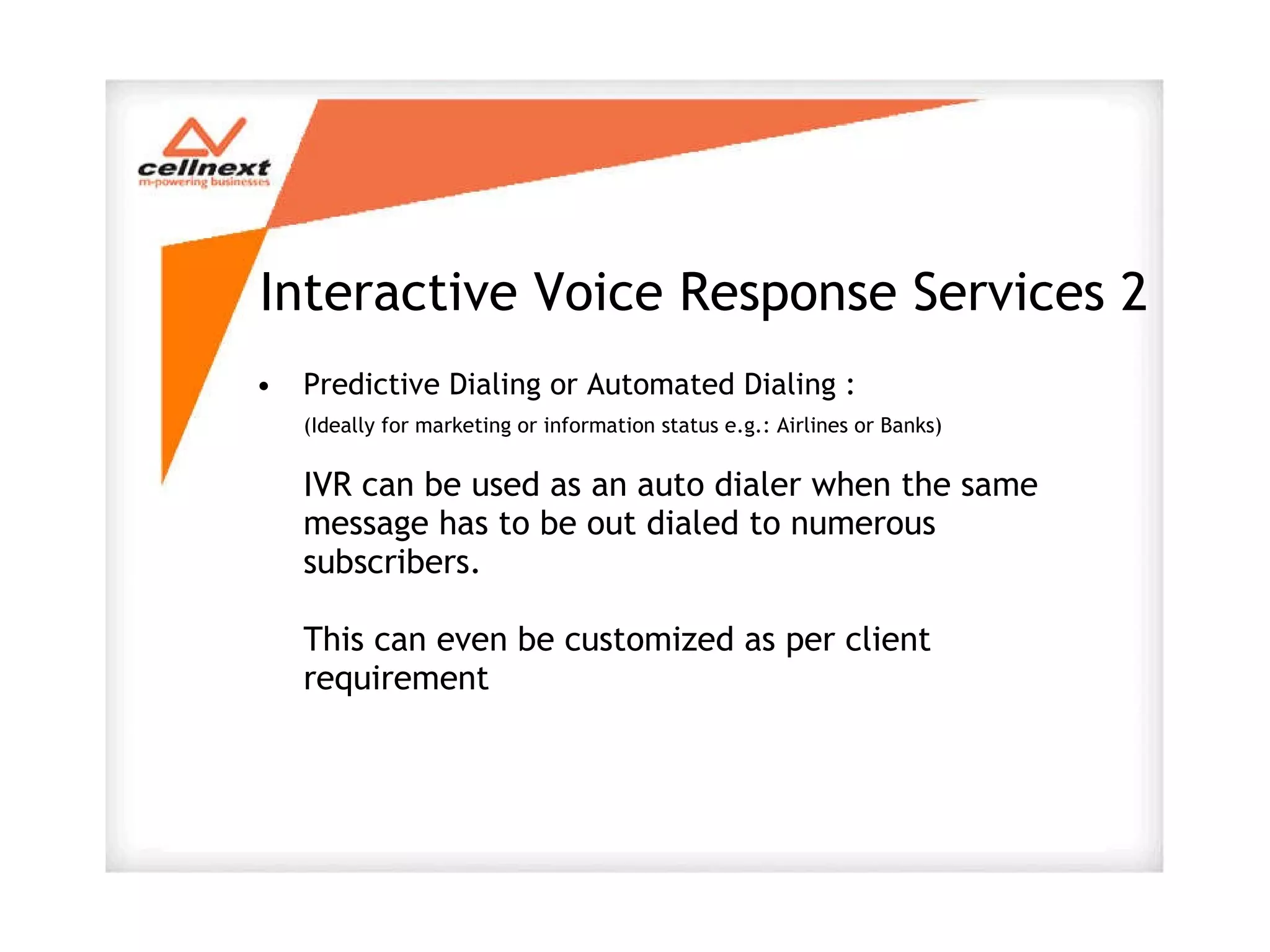 Interactive Voice Response Services 2 Predictive Dialing or Automated Dialing : (Ideally for marketing or information status e.g.: Airlines or Banks) IVR can be used as an auto dialer when the same message has to be out dialed to numerous subscribers. This can even be customized as per client requirement 