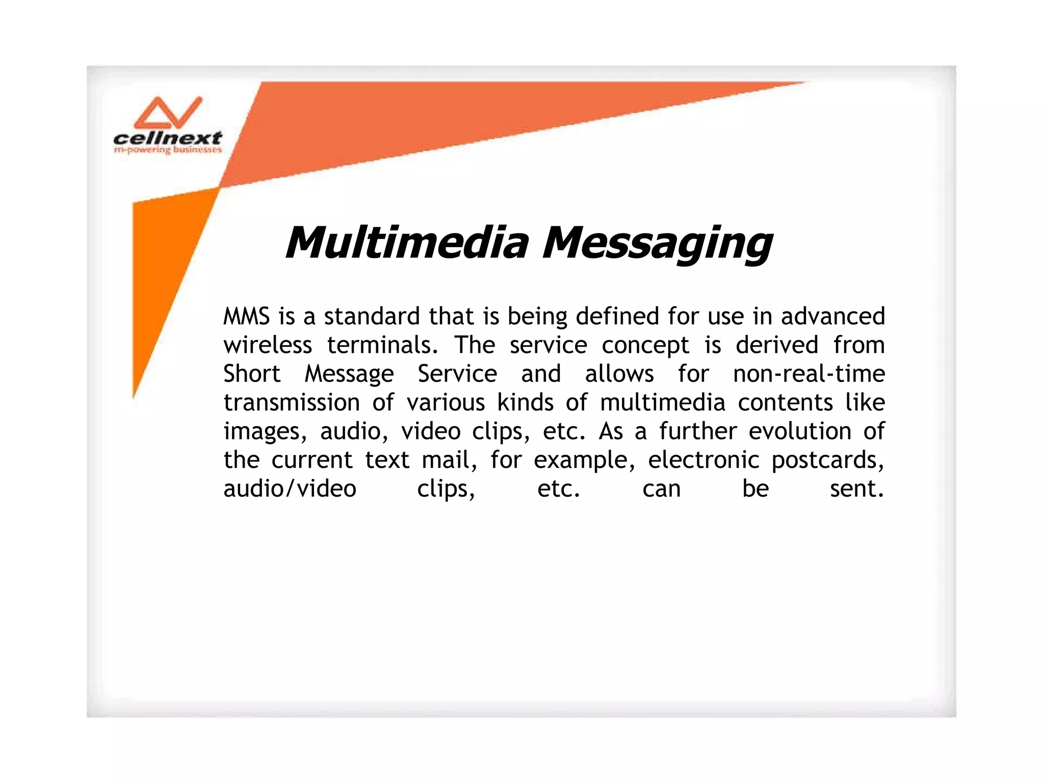 Multimedia Messaging MMS is a standard that is being defined for use in advanced wireless terminals. The service concept is derived from Short Message Service and allows for non-real-time transmission of various kinds of multimedia contents like images, audio, video clips, etc. As a further evolution of the current text mail, for example, electronic postcards, audio/video clips, etc. can be sent. 